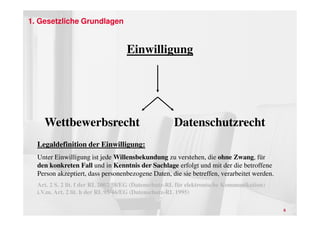 1. Gesetzliche Grundlagen


                                   Einwilligung




    Wettbewerbsrecht                                 Datenschutzrecht
  Legaldefinition der Einwilligung:
  Unter Einwilligung ist jede Willensbekundung zu verstehen, die ohne Zwang, für
  den konkreten Fall und in Kenntnis der Sachlage erfolgt und mit der die betroffene
  Person akzeptiert, dass personenbezogene Daten, die sie betreffen, verarbeitet werden.
  Art. 2 S. 2 lit. f der RL 2002/58/EG (Datenschutz-RL für elektronische Kommunikation)
  i.V.m. Art. 2 lit. h der RL 95/46/EG (Datenschutz-RL 1995)

                                                                                           8
 