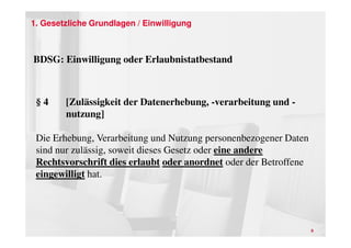 1. Gesetzliche Grundlagen / Einwilligung



BDSG: Einwilligung oder Erlaubnistatbestand



 §4     [Zulässigkeit der Datenerhebung, -verarbeitung und -
        nutzung]

 Die Erhebung, Verarbeitung und Nutzung personenbezogener Daten
 sind nur zulässig, soweit dieses Gesetz oder eine andere
 Rechtsvorschrift dies erlaubt oder anordnet oder der Betroffene
 eingewilligt hat.




                                                                   9
 