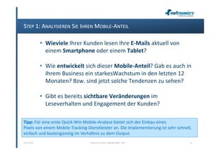 STEP 1: ANALYSIEREN SIE IHREN MOBILE-ANTEIL

             • Wieviele Ihrer Kunden lesen Ihre E-Mails aktuell von
               einem Smartphone oder einem Tablet?

             • Wie entwickelt sich dieser Mobile-Anteil? Gab es auch in
               Ihrem Business ein starkesWachstum in den letzten 12
               Monaten? Bzw. sind jetzt solche Tendenzen zu sehen?

             • Gibt es bereits sichtbare Veränderungen im
               Leseverhalten und Engagement der Kunden?

Tipp: Für eine erste Quick-Win Mobile-Analyse bietet sich der Einbau eines
Pixels von einem Mobile-Tracking-Dienstleister an. Die Implementierung ist sehr schnell,
einfach und kostengünstig im Verhältnis zu dem Output.
07.02.2013                         netnomics GmbH, Copyright 2008 - 2012               21
 