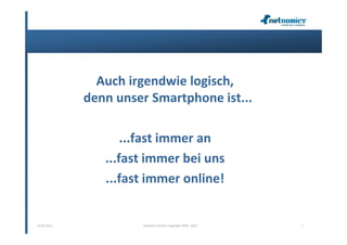 Auch irgendwie logisch,
             denn unser Smartphone ist...

                    ...fast immer an
                ...fast immer bei uns
                ...fast immer online!


07.02.2013            netnomics GmbH, Copyright 2008 - 2012   7
 
