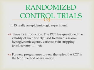 
It IS really an epidemiologic experiment.
 Since its introduction. The RCT has questioned the
validity of such widely used treatments as oral
hypoglycemic agents, varicose vein stripping,
tonsillectomy, ……etc
 For new programmes or new therapies, the RCT is
the No.1 method of evaluation.
RANDOMIZED
CONTROL TRIALS
 