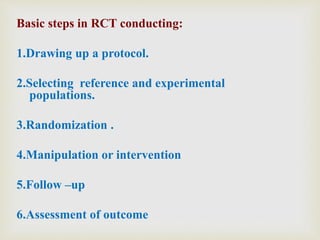 Basic steps in RCT conducting:
1.Drawing up a protocol.
2.Selecting reference and experimental
populations.
3.Randomization .
4.Manipulation or intervention
5.Follow –up
6.Assessment of outcome
 