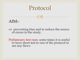 
AIM:-
 preventing bias and to reduce the source
of errors in the study.
Preliminary test runs: some times it is useful
to have short test to run of the protocol to
see any flaws
Protocol
 