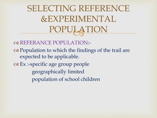 
 REFERANCE POPULATION:-
 Population to which the findings of the trail are
expected to be applicable.
 Ex :-specific age group people
geographically limited
population of school children
SELECTING REFERENCE
&EXPERIMENTAL
POPULATION
 