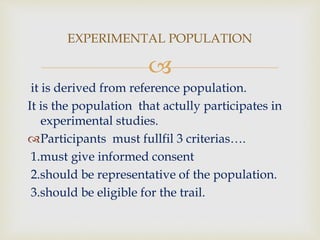 
it is derived from reference population.
It is the population that actully participates in
experimental studies.
Participants must fullfil 3 criterias….
1.must give informed consent
2.should be representative of the population.
3.should be eligible for the trail.
EXPERIMENTAL POPULATION
 