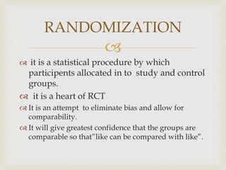 
 it is a statistical procedure by which
participents allocated in to study and control
groups.
 it is a heart of RCT
 It is an attempt to eliminate bias and allow for
comparability.
 It will give greatest confidence that the groups are
comparable so that”like can be compared with like”.
RANDOMIZATION
 