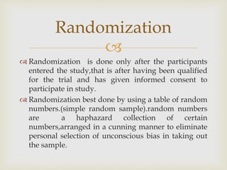 
 Randomization is done only after the participants
entered the study,that is after having been qualified
for the trial and has given informed consent to
participate in study.
 Randomization best done by using a table of random
numbers.(simple random sample).random numbers
are a haphazard collection of certain
numbers,arranged in a cunning manner to eliminate
personal selection of unconscious bias in taking out
the sample.
Randomization
 