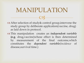 
 After selection of study& control group,intervene the
study group by deliberate application(vaccine, drug)
as laid down in protocol.
 This manipulation creates an independent varieble
(e.g. drug,vaccine)whose effect is then determined
by measurement of the final outcome,which
constitutes the dependent varieble(incidence of
disease,survival time.)
MANIPULATION
 