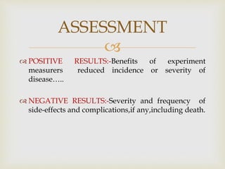 
 POSITIVE RESULTS:-Benefits of experiment
measurers reduced incidence or severity of
disease…..
 NEGATIVE RESULTS:-Severity and frequency of
side-effects and complications,if any,including death.
ASSESSMENT
 