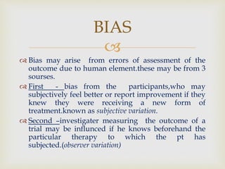 
 Bias may arise from errors of assessment of the
outcome due to human element.these may be from 3
sourses.
 First - bias from the participants,who may
subjectively feel better or report improvement if they
knew they were receiving a new form of
treatment.known as subjective variation.
 Second –investigater measuring the outcome of a
trial may be influnced if he knows beforehand the
particular therapy to which the pt has
subjected.(observer variation)
BIAS
 