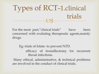 
For the most part,”clinical trials” have been
concerned with evaluting therapeutic agents,mainly
drugs.
Eg: trials of folate- to prevent NTD.
efficacy of tronsillectomy for recurrent
throat infections.
Many ethical, administrative, & technical problems
are involved in the conduct of clinical trials.
Types of RCT-1.clinical
trials
 