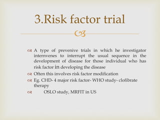 
 A type of prevenive trials in which he investigator
internvenes to interrupt the usual sequence in the
development of disease for those individual who has
risk factor in developing the disease
 Often this involves risk factor modification
 Eg. CHD- 4 major risk factor- WHO study- clofibrate
therapy
 OSLO study, MRFIT in US
3.Risk factor trial
 