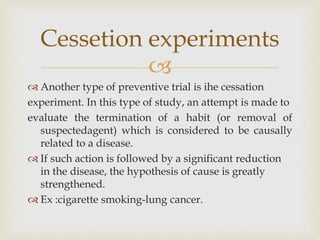 
 Another type of preventive trial is ihe cessation
experiment. In this type of study, an attempt is made to
evaluate the termination of a habit (or removal of
suspectedagent) which is considered to be causally
related to a disease.
 If such action is followed by a significant reduction
in the disease, the hypothesis of cause is greatly
strengthened.
 Ex :cigarette smoking-lung cancer.
Cessetion experiments
 