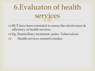 
 RCT have been extended to assess the efectiveness &
efficiency of health services.
 Eg: Domicilliary treatment- pulm. Tuberculosis.
 Health services research studies.
6.Evaluaton of health
services
 