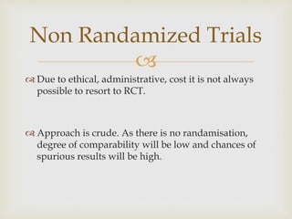 
 Due to ethical, administrative, cost it is not always
possible to resort to RCT.
 Approach is crude. As there is no randamisation,
degree of comparability will be low and chances of
spurious results will be high.
Non Randamized Trials
 