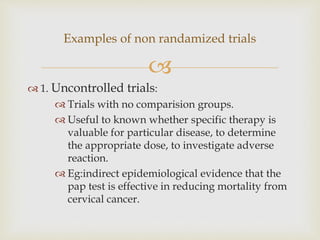 
 1. Uncontrolled trials:
 Trials with no comparision groups.
 Useful to known whether specific therapy is
valuable for particular disease, to determine
the appropriate dose, to investigate adverse
reaction.
 Eg:indirect epidemiological evidence that the
pap test is effective in reducing mortality from
cervical cancer.
Examples of non randamized trials
 