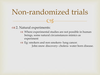 
 2. Natural experiments:
 Where experimental studies are not possible in human
beings, some natural circumstances mimics as
experiment
 Eg: smokers and non smokers- lung cancer.
John snow discovery- cholera- water born disease.
Non-randomized trials
 