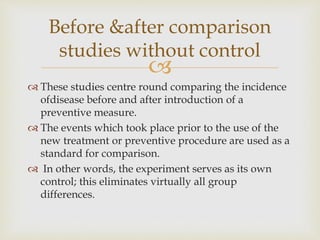
 These studies centre round comparing the incidence
ofdisease before and after introduction of a
preventive measure.
 The events which took place prior to the use of the
new treatment or preventive procedure are used as a
standard for comparison.
 In other words, the experiment serves as its own
control; this eliminates virtually all group
differences.
Before &after comparison
studies without control
 