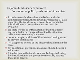 Ex:James Lind –scury experiment
Prevention of polio by salk and sabin vaccine
 In order to establish evidence in before and after
comparison studies, the following are needed; (a) data
regarding the incidence of disease, before and after
introduction of a preventive measure must be
available
 (b) there should be introduction or manipulation of
only one factor or change relevant to the situation,
other factors remaining the same.
 as for example, addition of fluorine to drinking water
to prevent dental caries
 (c) diagnostic criteria of the disease should remain the
same
 (d) adoption of preventive measures should be over a
wide area
 (e) reduction in the incidence must be large following
the introduction of the preventive measure, because
there is no control.
 
