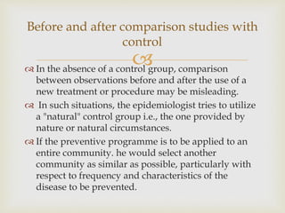  In the absence of a control group, comparison
between observations before and after the use of a
new treatment or procedure may be misleading.
 In such situations, the epidemiologist tries to utilize
a "natural" control group i.e., the one provided by
nature or natural circumstances.
 If the preventive programme is to be applied to an
entire community. he would select another
community as similar as possible, particularly with
respect to frequency and characteristics of the
disease to be prevented.
Before and after comparison studies with
control
 