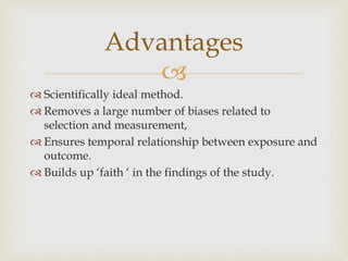 
 Scientifically ideal method.
 Removes a large number of biases related to
selection and measurement,
 Ensures temporal relationship between exposure and
outcome.
 Builds up ‘faith ‘ in the findings of the study.
Advantages
 