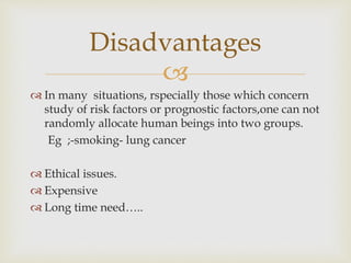 
 In many situations, rspecially those which concern
study of risk factors or prognostic factors,one can not
randomly allocate human beings into two groups.
Eg ;-smoking- lung cancer
 Ethical issues.
 Expensive
 Long time need…..
Disadvantages
 