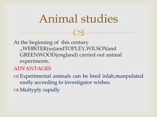
Animal studies
At the beginning of this century
,,WEBSTER(us)andTOPLEY,WILSONand
GREENWOOD(england) carried out animal
experiments.
ADVANTAGES
 Experimental animals can be bred inlab,manpulated
easily according to investigator wishes.
 Multyply rapidly
 