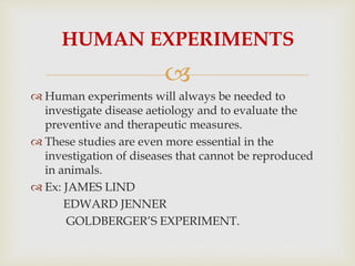 
HUMAN EXPERIMENTS
 Human experiments will always be needed to
investigate disease aetiology and to evaluate the
preventive and therapeutic measures.
 These studies are even more essential in the
investigation of diseases that cannot be reproduced
in animals.
 Ex: JAMES LIND
EDWARD JENNER
GOLDBERGER’S EXPERIMENT.
 