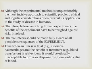  Although the experimental method is unquestionably
the most incisive approach to scientific problem, ethical
and Iogistic considerations often prevent its application
to the study of disease in humans.
 Therefore, before launching human experiments, the
benefits of the experiment have to be weighed against
risks involved.
 The volunteers should be made fully aware of all
possible consequences of the EXPERIMENT.
 Thus when an illness is fatal (e.g., excessive
haemorrhage) and the benefit of treatment (e.g., blood
transfusion) is self-evident, it would be ethically
unacceptable to prove or disprove the therapeutic value
of blood.
 
