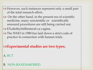  However, such instances represent only a small part
of the total research effort.
 On the other hand, in the present era of scientific
medicine, many unscientific or scientifically
unsound procedures are still being carried out.
 EX;diethylstilbesteral-ca.vagina.
 The WHO in 1980 has laid down a strict code of
practice in connection with human trials.
Experimental studies are two types.
A. RCT
B. NON-RANDAMOISED.
 