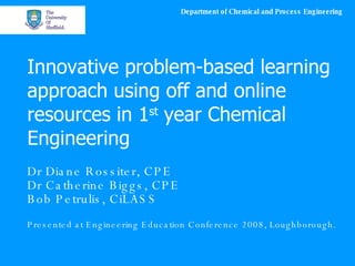 Innovative problem-based learning approach using off and online resources in 1 st  year Chemical Engineering Dr Diane Rossiter, CPE Dr Catherine Biggs, CPE Bob Petrulis, CiLASS Presented at Engineering Education Conference 2008, Loughborough. 