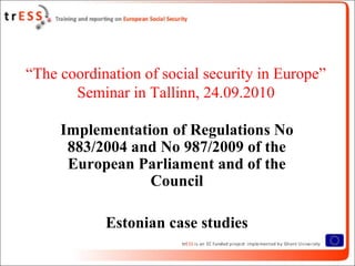 “The coordination of social security in Europe”
       Seminar in Tallinn, 24.09.2010

     Implementation of Regulations No
      883/2004 and No 987/2009 of the
      European Parliament and of the
                 Council

            Estonian case studies
 