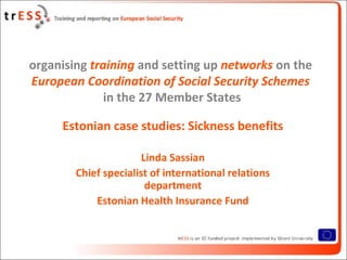 organising training and setting up networks on the
European Coordination of Social Security Schemes
              in the 27 Member States

     Estonian case studies: Sickness benefits

                       Linda Sassian
        Chief specialist of international relations
                        department
            Estonian Health Insurance Fund
 