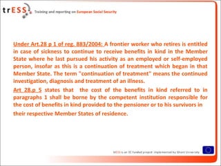 Under Art.28 p 1 of reg. 883/2004: A frontier worker who retires is entitled
in case of sickness to continue to receive benefits in kind in the Member
State where he last pursued his activity as an employed or self-employed
person, insofar as this is a continuation of treatment which began in that
Member State. The term "continuation of treatment" means the continued
investigation, diagnosis and treatment of an illness.
Art 28.p 5 states that the cost of the benefits in kind referred to in
paragraphs 1 shall be borne by the competent institution responsible for
the cost of benefits in kind provided to the pensioner or to his survivors in
their respective Member States of residence.
 