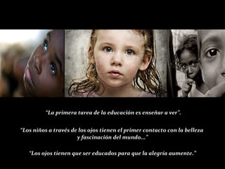 ““La primera tarea de la educación es enseñar a ver”.La primera tarea de la educación es enseñar a ver”.
““Los niños a través de los ojos tienen el primer contacto con la bellezaLos niños a través de los ojos tienen el primer contacto con la belleza
y fascinación del mundo...”y fascinación del mundo...”
““Los ojos tienen que ser educados para que la alegría aumente.”Los ojos tienen que ser educados para que la alegría aumente.”
 