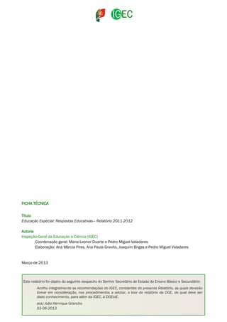 FICHA TÉCNICA
Título
Educação Especial: Respostas Educativas— Relatório 2011-2012
Autoria
Inspeção-Geral da Educação e Ciência (IGEC)
Coordenação geral: Maria Leonor Duarte e Pedro Miguel Valadares
Elaboração: Ana Márcia Pires, Ana Paula Gravito, Joaquim Brigas e Pedro Miguel Valadares

Março de 2013

Este relatório foi objeto do seguinte despacho do Senhor Secretário de Estado do Ensino Básico e Secundário:
Acolho integralmente as recomendações do IGEC, constantes do presente Relatório, as quais deverão
tomar em consideração, nos procedimentos a adotar, o teor do relatório da DGE, do qual deve ser
dado conhecimento, para além da IGEC, à DGEstE.
ass) João Henrique Grancho
03-06-2013EDUCAÇÃO ESPECIAL: RESPOSTAS EDUCATIVAS 2011-2012 – RELATÓRIO

2

 
