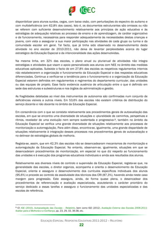 disponibilizar para alunos surdos, cegos, com baixa visão, com perturbações do espectro do autismo e
com multideficiência (em 62,8% dos casos). Isto é, os documentos estruturantes são omissos ou não
se referem com suficiente desenvolvimento relativamente aos princípios de ação educativa e às
estratégias de adequação relativas ao processo de ensino e de aprendizagem, de caráter organizativo
e de funcionamento, necessários para responder adequadamente às necessidades destas crianças e
jovens, com vista a assegurar a sua maior participação nas atividades de cada grupo ou turma e da
comunidade escolar em geral. Tal facto, que já tinha sido observado no desenvolvimento desta
atividade no ano escolar de 2010-2011, não deixa de levantar perplexidades acerca do lugar
estratégico da Educação Especial e da intencionalidade das ações desenvolvidas.
Na mesma linha, em 32% das escolas, o plano anual ou plurianual de atividades não integra
estratégias e atividades que visam o apoio personalizado aos alunos com NEE no âmbito das medidas
educativas aplicadas. Subsiste o facto de em 27,8% das escolas os respetivos regulamentos internos
não estabelecerem a organização e funcionamento da Educação Especial e das respostas educativas
diferenciadas. Continua a verificar-se a tendência para o funcionamento e a organização da Educação
Especial estarem definidos em regulamentos e regimentos do departamento curricular, das unidades
ou das equipas de projeto. Esse facto evidencia ausência de articulação entre o que é definido em
sede das estruturas e subestruturas e nos órgãos da administração e gestão.
As fragilidades detetadas ao nível dos instrumentos de autonomia são confirmadas num conjunto de
deficiências visíveis a outros níveis. Em 53,6% das escolas não existem critérios de distribuição do
serviço docente e não docente no âmbito da Educação Especial.
Em consonância com o que se constata relativamente aos procedimentos gerais de autoavaliação das
escolas, em que se encontra uma diversidade de situações e «pluralidade de caminhos, perspetivas e
ritmos, revelador de uma evolução nem sempre sustentada e progressiva» 9, também no âmbito da
Educação Especial se verifica uma grande diversidade de situações relativamente aos processos de
monitorização e autorregulação. Para além disso, encontra-se, igualmente, uma grande disparidade de
situações relativamente à integração desses processos nos procedimentos gerais de autoavaliação e
no delinear de estratégias globais de melhoria.
Regista-se, assim, que em 42,3% das escolas não se desencadearam mecanismos de monitorização e
autorregulação da Educação Especial. No entanto, observam-se, igualmente, situações em que se
desencadeiam procedimentos de monitorização, em especial no que diz respeito ao funcionamento
das unidades e à execução dos programas educativos individuais e ainda aos resultados dos alunos.
Relativamente aos diversos níveis de controlo e supervisão da Educação Especial, regista-se que, na
generalidade das escolas, o diretor organiza, acompanha e orienta o desenvolvimento da Educação
Especial, orienta e assegura o desenvolvimento dos currículos específicos individuais dos alunos
(95,6%) e procede ao controlo da assiduidade dos técnicos dos CRI (87,3%), havendo ainda neste caso
margem para progressão. Este assegura, ainda, de forma quase plena, o desencadear dos
procedimentos de referenciação e avaliação especializada, acautelando o carácter prioritário do
serviço dedicado a essas tarefas e assegura o funcionamento das unidades especializadas e das
escolas de referência.

9

Cf. IGE (2010), Autoavaliação das Escolas – Relatório, bem como IGE (2012), Avaliação Externa das Escolas 2006-2011:
Avaliar para a Melhoria e a Confiança, pp. 23, 29, 33, 36-38, etc.

EDUCAÇÃO ESPECIAL: RESPOSTAS EDUCATIVAS 2011-2012 – RELATÓRIO

22

 
