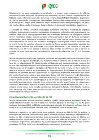 Relativamente ao apoio pedagógico personalizado – a prestar pelos educadores de infância,
professores titulares de turma e disciplina ou pelo docente de Educação Especial – registou-se que, em
todas as escolas intervencionadas, este contempla o reforço das estratégias utilizadas no grupo/turma
ao nível da organização, dos espaços e das atividades. Por outro lado, enquanto que em quase todas
as escolas (97,9%) o apoio prevê o estímulo, reforço e desenvolvimento das aprendizagens, em 29,9%
das escolas não se prevê a antecipação da aprendizagem de conteúdos lecionados no grupo/turma.
A aplicação da medida educativa adequações curriculares individuais reveste-se de especiais
cuidados, designadamente quanto à necessidade de assegurar a efetivação das aprendizagens nas
áreas de conteúdo das orientações curriculares para a educação pré-escolar e a aquisição do currículo
comum nos ensinos básico e secundário. Neste contexto, constata-se que, em 3,2% das escolas com
ensino básico, não é assegurada a aquisição do currículo neste nível de ensino, enquanto que, no
ensino secundário, em apenas uma escola não é assegurada a aquisição do currículo no referido nível
de ensino. No que diz respeito à educação pré-escolar, verifica-se que está assegurada a aquisição das
aprendizagens previstas nas orientações curriculares. Finalmente, e ao contrário do que está
determinado, em 22,7% das escolas, a aplicação desta medida foi determinada sem o parecer do
conselho de turma ou da estrutura correspondente na educação pré-escolar e no 1.º ciclo do ensino
básico.
No que diz respeito aos currículos específicos individuais, as fragilidades detetadas situam-se na falta
de inclusão, em algumas escolas (14,1%), de componentes de transição para a vida pós-escolar e o
facto de, em três escolas, o CEI não contemplar atividades de cariz funcional centradas nos contextos
de vida. Tais fragilidades são tanto mais preocupantes quanto é no horizonte dos currículos específicos
individuais que se pressupõem alterações significativas no currículo comum, se visa a autonomia
pessoal e social do aluno e se dá prioridade ao desenvolvimento de atividades de cariz funcional
centradas nos contextos de vida, à comunicação e à organização do processo de transição para a vida
pós-escolar. Finalmente, regista-se que, ao contrário do que está determinado, em 11,2% das escolas,
a informação resultante da avaliação sumativa dos alunos com CEI não se ter expressado, nos 2.º e 3.º
ciclos do ensino básico, numa classificação de 1 a 5 em todas as disciplinas, acompanhada de uma
apreciação descritiva sobre a evolução. Ainda neste âmbito, também se verifica que em três escolas a
informação resultante da avaliação sumativa do aluno com CEI não se ter expressado, nos 2.º e 3.º
ciclos do ensino básico, numa menção qualitativa de Satisfaz Bem, Satisfaz e Não Satisfaz nas áreas
curriculares que não fazem parte da estrutura curricular comum, acompanhada duma apreciação
descritiva sobre a evolução do aluno.

2.3.6 Acompanhamento e avaliação do PEI
No que diz respeito ao acompanhamento e avaliação dos PEI, constata-se que apenas em 76,4% dos
casos estes foram revistos no final de cada nível e ciclo de educação e ensino (QUADRO 29). Na quase
totalidade dos casos (98%), os PEI são coordenados pelo educador de infância ou professor titular de
turma no 1.º ciclo bem como pelo diretor de turma nos restantes ciclos de escolaridade.
Regista-se a existência de, pelo menos, uma avaliação trimestral do PEI (94,8%). No entanto, a
elaboração dos relatórios circunstanciados apenas acontece em 89,5% das escolas intervencionadas.
Destes, em 98% o relatório circunstanciado avalia os resultados obtidos pelos alunos, em 93,2% o seu
desenvolvimento biopsicossocial, em 95,4% a eficácia das medidas aplicadas e em 89,9% a
necessidade de proceder a alterações ao PEI. Quase todos os relatórios foram aprovados pelo conselho
pedagógico (99,8%) e todos foram aprovados pelos encarregados de educação.

EDUCAÇÃO ESPECIAL: RESPOSTAS EDUCATIVAS 2011-2012 – RELATÓRIO

29

 