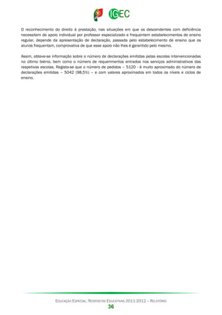O reconhecimento do direito à prestação, nas situações em que os descendentes com deficiência
necessitem de apoio individual por professor especializado e frequentem estabelecimentos de ensino
regular, depende da apresentação de declaração, passada pelo estabelecimento de ensino que os
alunos frequentam, comprovativa de que esse apoio não lhes é garantido pelo mesmo.
Assim, obteve-se informação sobre o número de declarações emitidas pelas escolas intervencionadas
no último biénio, bem como o número de requerimentos entrados nos serviços administrativos das
respetivas escolas. Regista-se que o número de pedidos – 5120 - é muito aproximado do número de
declarações emitidas – 5042 (98,5%) – e com valores aproximados em todos os níveis e ciclos de
ensino.

EDUCAÇÃO ESPECIAL: RESPOSTAS EDUCATIVAS 2011-2012 – RELATÓRIO

36

 