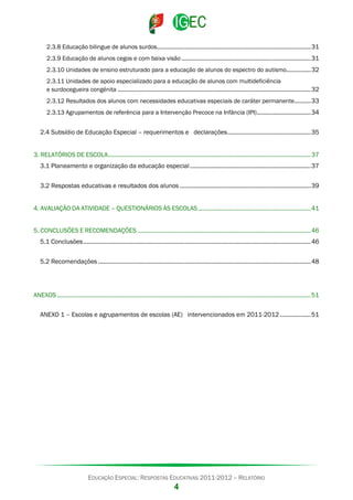 2.3.8 Educação bilingue de alunos surdos .............................................................................................. 31
2.3.9 Educação de alunos cegos e com baixa visão ............................................................................... 31
2.3.10 Unidades de ensino estruturado para a educação de alunos do espectro do autismo............... 32
2.3.11 Unidades de apoio especializado para a educação de alunos com multideficiência
e surdocegueira congénita ...................................................................................................................... 32
2.3.12 Resultados dos alunos com necessidades educativas especiais de caráter permanente .......... 33
2.3.13 Agrupamentos de referência para a Intervenção Precoce na Infância (IPI) ................................. 34

2.4 Subsídio de Educação Especial – requerimentos e declarações ................................................... 35
3. RELATÓRIOS DE ESCOLA ............................................................................................................................ 37
3.1 Planeamento e organização da educação especial .......................................................................... 37
3.2 Respostas educativas e resultados dos alunos ................................................................................ 39
4. AVALIAÇÃO DA ATIVIDADE – QUESTIONÁRIOS ÀS ESCOLAS ..................................................................... 41
5. CONCLUSÕES E RECOMENDAÇÕES .......................................................................................................... 46
5.1 Conclusões ........................................................................................................................................... 46
5.2 Recomendações .................................................................................................................................. 48

ANEXOS ........................................................................................................................................................... 51
ANEXO 1 – Escolas e agrupamentos de escolas (AE) intervencionados em 2011-2012 ................... 51

EDUCAÇÃO ESPECIAL: RESPOSTAS EDUCATIVAS 2011-2012 – RELATÓRIO

4

 