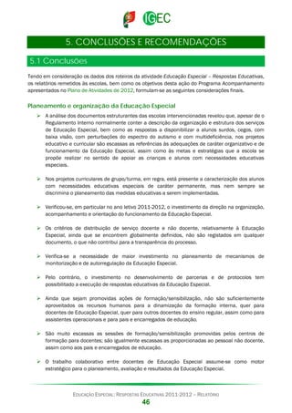 5. CONCLUSÕES E RECOMENDAÇÕES
5.1 Conclusões
Tendo em consideração os dados dos roteiros da atividade Educação Especial – Respostas Educativas,
os relatórios remetidos às escolas, bem como os objetivos desta ação do Programa Acompanhamento
apresentados no Plano de Atividades de 2012, formulam-se as seguintes considerações finais.

Planeamento e organização da Educação Especial
 A análise dos documentos estruturantes das escolas intervencionadas revelou que, apesar de o
Regulamento Interno normalmente conter a descrição da organização e estrutura dos serviços
de Educação Especial, bem como as respostas a disponibilizar a alunos surdos, cegos, com
baixa visão, com perturbações do espectro do autismo e com multideficiência, nos projetos
educativo e curricular são escassas as referências às adequações de caráter organizativo e de
funcionamento da Educação Especial, assim como às metas e estratégias que a escola se
propõe realizar no sentido de apoiar as crianças e alunos com necessidades educativas
especiais.
 Nos projetos curriculares de grupo/turma, em regra, está presente a caracterização dos alunos
com necessidades educativas especiais de caráter permanente, mas nem sempre se
discrimina o planeamento das medidas educativas a serem implementadas.
 Verificou-se, em particular no ano letivo 2011-2012, o investimento da direção na organização,
acompanhamento e orientação do funcionamento da Educação Especial.
 Os critérios de distribuição de serviço docente e não docente, relativamente à Educação
Especial, ainda que se encontrem globalmente definidos, não são registados em qualquer
documento, o que não contribui para a transparência do processo.
 Verifica-se a necessidade de maior investimento no planeamento de mecanismos de
monitorização e de autorregulação da Educação Especial.
 Pelo contrário, o investimento no desenvolvimento de parcerias e de protocolos tem
possibilitado a execução de respostas educativas da Educação Especial.
 Ainda que sejam promovidas ações de formação/sensibilização, não são suficientemente
aproveitados os recursos humanos para a dinamização da formação interna, quer para
docentes de Educação Especial, quer para outros docentes do ensino regular, assim como para
assistentes operacionais e para pais e encarregados de educação.
 São muito escassas as sessões de formação/sensibilização promovidas pelos centros de
formação para docentes; são igualmente escassas as proporcionadas ao pessoal não docente,
assim como aos pais e encarregados de educação.
 O trabalho colaborativo entre docentes de Educação Especial assume-se como motor
estratégico para o planeamento, avaliação e resultados da Educação Especial.

EDUCAÇÃO ESPECIAL: RESPOSTAS EDUCATIVAS 2011-2012 – RELATÓRIO

46

 