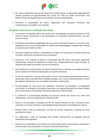  Por vezes é salientada a procura da criação de condições físicas e a adequação/adaptação dos
espaços escolares às especificidades dos alunos com NEE de caráter permanente, mas
existem vários constrangimentos que se prendem com as acessibilidades.
 Verifica-se a necessidade de melhor organização
crianças/alunos, que agilize a sua consulta.

dos

processos

individuais

das

Respostas educativas e resultados dos alunos
 Foi relevada a integração efetiva dos alunos com necessidades educativas especiais na vida
diária da escola, promovendo a sua participação em atividades interdisciplinares e de cariz
cultural e social.
 O processo de decisão da elegibilidade de alunos para a Educação Especial é uma área crítica,
designadamente a sua fundamentação no relatório técnico-pedagógico (avaliação das crianças
e dos jovens por referência à CIF).
 Verifica-se nalgumas escolas a necessidade de integrar nos processos de referenciação das
crianças e dos alunos as evidências que a sustentam.
 Continuam a ser notórias as falhas na consecução dos PEI dentro dos prazos legalmente
estabelecidos. Contudo foi igualmente evidente que, independentemente dessa situação, as
respostas são dadas às crianças e alunos em tempo útil.
 Os conselhos de turma/docentes não estão suficientemente envolvidos na emissão de parecer
sobre a adoção da medida de adequações curriculares individuais.
 Os PEI não explicitam o nível de participação do aluno nas atividades educativas da escola e a
distribuição horária das diferentes atividades previstas, bem como o aprofundamento, nos PEI,
dos registos relacionados com as medidas educativas a implementar.
 As planificações de curto prazo não expressam claramente as estratégias, as adaptações
curriculares, as atividades, os tempos de execução e os responsáveis pela sua implementação,
para melhor adequar as respostas educativas específicas e diferenciadas.
 É insuficiente a monitorização específica do percurso escolar dos alunos que, tendo sido
referenciados, não foram avaliados por referência à CIF.
 Quanto à monitorização e avaliação dos PEI, se existem escolas em que o processo é bem
conduzido, em outras verifica-se a necessidade de maior atenção e consolidação do mesmo.
 Persiste ainda a falta de explicitação, nos PEI, da menção respeitante à redução de turma
quando tal se impõe.
 Foi evidenciado o grau de satisfação das famílias relativamente às respostas técnicas
específicas desencadeadas.
 Verifica-se a necessidade de os relatórios circunstanciados serem mais precisos e detalhados e
de se proceder à sua elaboração, nos casos em que tal não acontece.

EDUCAÇÃO ESPECIAL: RESPOSTAS EDUCATIVAS 2011-2012 – RELATÓRIO

47

 