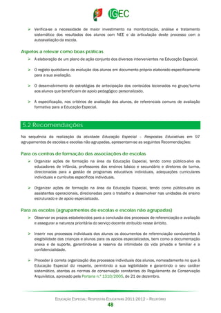  Verifica-se a necessidade de maior investimento na monitorização, análise e tratamento
sistemático dos resultados dos alunos com NEE e da articulação deste processo com a
autoavaliação da escola.

Aspetos a relevar como boas práticas
 A elaboração de um plano de ação conjunto dos diversos intervenientes na Educação Especial.
 O registo quotidiano da evolução dos alunos em documento próprio elaborado especificamente
para a sua avaliação.
 O desenvolvimento de estratégias de antecipação dos conteúdos lecionados no grupo/turma
aos alunos que beneficiam de apoio pedagógico personalizado.
 A especificação, nos critérios de avaliação dos alunos, de referenciais comuns de avaliação
formativa para a Educação Especial.

5.2 Recomendações
Na sequência da realização da atividade Educação Especial – Respostas Educativas em 97
agrupamentos de escolas e escolas não agrupadas, apresentam-se as seguintes Recomendações:

Para os centros de formação das associações de escolas
 Organizar ações de formação na área da Educação Especial, tendo como público-alvo os
educadores de infância, professores dos ensinos básico e secundário e diretores de turma,
direcionadas para a gestão de programas educativos individuais, adequações curriculares
individuais e currículos específicos individuais.
 Organizar ações de formação na área da Educação Especial, tendo como público-alvo os
assistentes operacionais, direcionadas para o trabalho a desenvolver nas unidades de ensino
estruturado e de apoio especializado.

Para as escolas (agrupamentos de escolas e escolas não agrupadas)
 Observar os prazos estabelecidos para a conclusão dos processos de referenciação e avaliação
e assegurar a natureza prioritária do serviço docente atribuído nesse âmbito.
 Inserir nos processos individuais dos alunos os documentos de referenciação conducentes à
elegibilidade das crianças e alunos para os apoios especializados, bem como a documentação
anexa e de suporte, garantindo-se a reserva da intimidade da vida privada e familiar e a
confidencialidade.
 Proceder à correta organização dos processos individuais dos alunos, nomeadamente no que à
Educação Especial diz respeito, permitindo a sua legibilidade e garantindo o seu caráter
sistemático, atentas as normas de conservação constantes do Regulamento de Conservação
Arquivística, aprovado pela Portaria n.º 1310/2005, de 21 de dezembro.

EDUCAÇÃO ESPECIAL: RESPOSTAS EDUCATIVAS 2011-2012 – RELATÓRIO

48

 