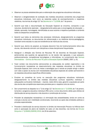  Observar os prazos estabelecidos para a elaboração dos programas educativos individuais.
 Observar a obrigatoriedade de avaliação das medidas educativas constantes dos programas
educativos individuais, bem como as restantes ações de acompanhamento e respetivos
relatórios, nos termos do artigo 13.º do Decreto-Lei n.º 3/2008, de 7 de janeiro.
 Garantir que toda a documentação da Educação Especial se encontra, consoante a sua
natureza, devidamente assinada – designadamente pelos pais e encarregados de educação –,
datada, aprovada, homologada, identificados os seus autores e respetiva qualidade e contendo
todos os despachos competentes.
 Garantir que todos os elementos dos processos individuais, designadamente os programas
educativos individuais, os documentos de referenciação e os relatórios técnico-pedagógicos,
transitam entre escolas no caso de transferência de matrícula dos alunos.
 Garantir que, dentro do possível, as terapias decorrem fora do horário/semanário letivo dos
alunos, não devendo coincidir com disciplinas e áreas disciplinares frequentadas.
 Assegurar a afetação aos Centros de Recursos TIC de docentes de Educação Especial,
pertencentes aos quadros de agrupamento ou de escola não agrupada, e que possuam,
preferencialmente, competências tecnológicas e informáticas, no cumprimento das Normas
Orientadoras – Centros de Recursos TIC para a Educação Especial (DGIDC, 2007, p. 6).
 Fazer constar nos documentos estruturantes as adequações de caráter organizativo e de
funcionamento necessárias ao desenvolvimento das respostas educativas no âmbito da
Educação Especial, bem como as metas e estratégias que a escola se propõe atingir e adotar
com vista a apoiar os alunos com necessidades educativas especiais de caráter permanente e
as respostas educativas específicas diferenciadas.
 Envolver os conselhos de turma na execução dos programas educativos individuais,
designadamente no âmbito das medidas educativas currículo específico individual e
adequações curriculares individuais – visando, neste último caso, garantir a aquisição por parte
dos alunos das competências essenciais previstas para o respetivo ciclo de ensino.
 Dar cumprimento ao disposto no n.º 2 do artigo 12.º do Decreto-Lei n.º 3/2008, de 7 de janeiro,
tomando o programa educativo individual (PEI) como o único documento válido para efeitos de
distribuição de serviço docente e não docente e constituição de turmas.
 Proceder às adaptações necessárias e à otimização das acessibilidades, tendo em conta as
crianças e alunos com mobilidade condicionada, recorrendo ao apoio das entidades públicas e
privadas especializadas.
 Proceder à distribuição do serviço docente no âmbito da Intervenção Precoce na Infância bem
como à aprovação do plano de trabalho de cada um dos docentes, nos termos da Circular
Conjunta n.º 5/DGIDC/DGRHE/2010, de 29 de setembro.

EDUCAÇÃO ESPECIAL: RESPOSTAS EDUCATIVAS 2011-2012 – RELATÓRIO

49

 