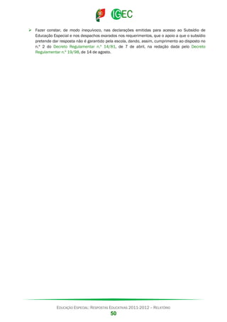  Fazer constar, de modo inequívoco, nas declarações emitidas para acesso ao Subsídio de
Educação Especial e nos despachos exarados nos requerimentos, que o apoio a que o subsídio
pretende dar resposta não é garantido pela escola, dando, assim, cumprimento ao disposto no
n.º 2 do Decreto Regulamentar n.º 14/81, de 7 de abril, na redação dada pelo Decreto
Regulamentar n.º 19/98, de 14 de agosto.

EDUCAÇÃO ESPECIAL: RESPOSTAS EDUCATIVAS 2011-2012 – RELATÓRIO

50

 