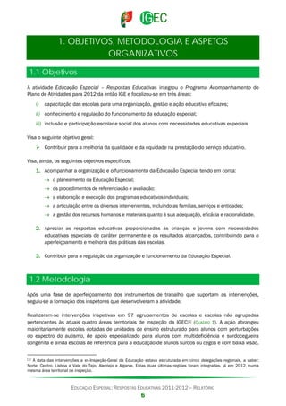 1. OBJETIVOS, METODOLOGIA E ASPETOS
ORGANIZATIVOS
1.1 Objetivos
A atividade Educação Especial – Respostas Educativas integrou o Programa Acompanhamento do
Plano de Atividades para 2012 da então IGE e focalizou-se em três áreas:
i)

capacitação das escolas para uma organização, gestão e ação educativa eficazes;

ii) conhecimento e regulação do funcionamento da educação especial;
iii) inclusão e participação escolar e social dos alunos com necessidades educativas especiais.
Visa o seguinte objetivo geral:
 Contribuir para a melhoria da qualidade e da equidade na prestação do serviço educativo.
Visa, ainda, os seguintes objetivos específicos:
1. Acompanhar a organização e o funcionamento da Educação Especial tendo em conta:
→ o planeamento da Educação Especial;
→ os procedimentos de referenciação e avaliação;
→ a elaboração e execução dos programas educativos individuais;
→ a articulação entre os diversos intervenientes, incluindo as famílias, serviços e entidades;
→ a gestão dos recursos humanos e materiais quanto à sua adequação, eficácia e racionalidade.
2. Apreciar as respostas educativas proporcionadas às crianças e jovens com necessidades
educativas especiais de caráter permanente e os resultados alcançados, contribuindo para o
aperfeiçoamento e melhoria das práticas das escolas.
3. Contribuir para a regulação da organização e funcionamento da Educação Especial.

1.2 Metodologia
Após uma fase de aperfeiçoamento dos instrumentos de trabalho que suportam as intervenções,
seguiu-se a formação dos inspetores que desenvolveram a atividade.
Realizaram-se intervenções inspetivas em 97 agrupamentos de escolas e escolas não agrupadas
pertencentes às atuais quatro áreas territoriais de inspeção da IGEC [1] (QUADRO 1). A ação abrangeu
maioritariamente escolas dotadas de unidades de ensino estruturado para alunos com perturbações
do espectro do autismo, de apoio especializado para alunos com multideficiência e surdocegueira
congénita e ainda escolas de referência para a educação de alunos surdos ou cegos e com baixa visão.
[1]

À data das intervenções a ex-Inspeção-Geral da Educação estava estruturada em cinco delegações regionais, a saber:
Norte, Centro, Lisboa e Vale do Tejo, Alentejo e Algarve. Estas duas últimas regiões foram integradas, já em 2012, numa
mesma área territorial de inspeção.

EDUCAÇÃO ESPECIAL: RESPOSTAS EDUCATIVAS 2011-2012 – RELATÓRIO

6

 