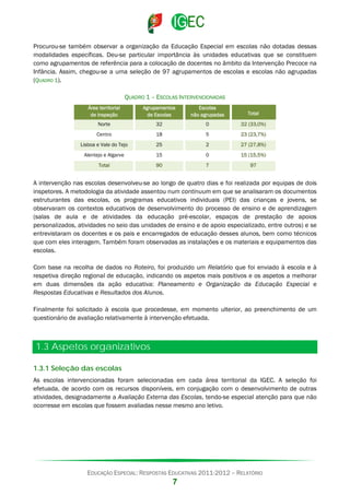Procurou-se também observar a organização da Educação Especial em escolas não dotadas dessas
modalidades específicas. Deu-se particular importância às unidades educativas que se constituem
como agrupamentos de referência para a colocação de docentes no âmbito da Intervenção Precoce na
Infância. Assim, chegou-se a uma seleção de 97 agrupamentos de escolas e escolas não agrupadas
(QUADRO 1).
QUADRO 1 – ESCOLAS INTERVENCIONADAS
Área territorial
de inspeção

Agrupamentos
de Escolas

Escolas
não agrupadas

Total

Norte

32

0

32 (33,0%)

Centro

18

5

23 (23,7%)

Lisboa e Vale do Tejo

25

2

27 (27,8%)

Alentejo e Algarve

15

0

15 (15,5%)

Total

90

7

97

A intervenção nas escolas desenvolveu-se ao longo de quatro dias e foi realizada por equipas de dois
inspetores. A metodologia da atividade assentou num continuum em que se analisaram os documentos
estruturantes das escolas, os programas educativos individuais (PEI) das crianças e jovens, se
observaram os contextos educativos de desenvolvimento do processo de ensino e de aprendizagem
(salas de aula e de atividades da educação pré-escolar, espaços de prestação de apoios
personalizados, atividades no seio das unidades de ensino e de apoio especializado, entre outros) e se
entrevistaram os docentes e os pais e encarregados de educação desses alunos, bem como técnicos
que com eles interagem. Também foram observadas as instalações e os materiais e equipamentos das
escolas.
Com base na recolha de dados no Roteiro, foi produzido um Relatório que foi enviado à escola e à
respetiva direção regional de educação, indicando os aspetos mais positivos e os aspetos a melhorar
em duas dimensões da ação educativa: Planeamento e Organização da Educação Especial e
Respostas Educativas e Resultados dos Alunos.
Finalmente foi solicitado à escola que procedesse, em momento ulterior, ao preenchimento de um
questionário de avaliação relativamente à intervenção efetuada.

1.3 Aspetos organizativos
1.3.1 Seleção das escolas
As escolas intervencionadas foram selecionadas em cada área territorial da IGEC. A seleção foi
efetuada, de acordo com os recursos disponíveis, em conjugação com o desenvolvimento de outras
atividades, designadamente a Avaliação Externa das Escolas, tendo-se especial atenção para que não
ocorresse em escolas que fossem avaliadas nesse mesmo ano letivo.

EDUCAÇÃO ESPECIAL: RESPOSTAS EDUCATIVAS 2011-2012 – RELATÓRIO

7

 