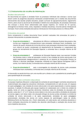 1.3.2 Instrumentos de recolha de informação
Análise documental
Os documentos de suporte à atividade foram os processos individuais das crianças e alunos (que
devem conter os programas educativos individuais) complementados com a análise dos documentos
estruturantes das escolas (projeto educativo, projeto curricular de agrupamento/escola, regulamento
interno, plano anual ou plurianual de atividades e relatório de autoavaliação). Os processos individuais
das crianças e alunos foram selecionados pela equipa inspetiva, em número de 15 (quinze),
abrangendo os diversos níveis, ciclos, respostas e medidas educativas, incluindo planos individuais de
transição. Foram ainda analisados dois planos individuais de intervenção precoce na infância (PIIP).

Entrevistas de painel
Como complemento à análise documental foram também realizadas três entrevistas de painel a
diversos intervenientes no processo educativo:
 Grupo de entrevistados 1:
educadores de infância e professores titulares dos grupos e das
turmas que integrassem crianças/alunos cujos processos individuais foram analisados, num
máximo de quatro; diretores de turma dos alunos cujos processos individuais foram analisados,
num máximo de quatro; coordenador do departamento de Expressões e o responsável dos
grupos de recrutamento de Educação Especial; a entrevista teve a duração máxima de 90
minutos;
 Grupo de entrevistados 2:
professores de Educação Especial (seis), que exerciam funções
nos diversos níveis e ciclos de educação e ensino e nas unidades de ensino estruturado e de
apoio especializado (assegurando-se a presença de um docente de Intervenção Precoce na
Infância, e técnicos: psicólogos, terapeutas, intérprete de Língua Gestual Portuguesa (LGP) e
outros, num máximo de dez; a entrevista teve a duração máxima de 90 minutos;
 Grupo de entrevistados 3:
pais e encarregados de educação de alunos cujos processos
individuais foram analisados; a entrevista teve a duração máxima de 60 minutos.
A intervenção na escola terminou com uma reunião com o diretor e com o presidente do conselho geral
para apresentação de conclusões.

Observação dos contextos educativos
As equipas inspetivas efetuaram a observação de contextos de aprendizagem (contextos educativos de
implementação dos programas educativos individuais), nomeadamente em sala de aula, em espaços
de apoio pedagógico, nas unidades de ensino estruturado e de apoio especializado e noutros espaços
escolares. A seleção foi efetuada pela equipa inspetiva em colaboração com o diretor da unidade de
gestão, tendo em conta os seguintes elementos indicativos: salas de atividades da educação préescolar, aulas dos 1.º, 2.º e 3.º ciclos do ensino básico e do ensino secundário; atividades de educação
de alunos cegos e com baixa visão e de educação bilingue de alunos surdos; atividades no âmbito de
unidades de ensino estruturado e de apoio especializado; atividades de apoio pedagógico
personalizado; atividades dos alunos em outros espaços de aprendizagem (salas de estudo,
Biblioteca/Centro de Recursos, etc.). Foram observados, em cada escola, seis contextos educativos e
foram analisados documentos de trabalho dos docentes (planificação e avaliação dos alunos) bem
como trabalhos dos alunos.

EDUCAÇÃO ESPECIAL: RESPOSTAS EDUCATIVAS 2011-2012 – RELATÓRIO

8

 