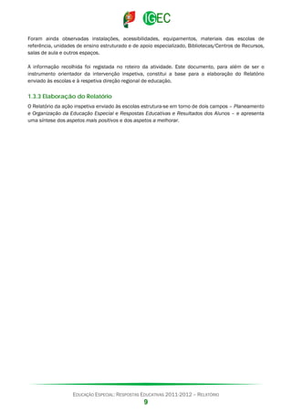 Foram ainda observadas instalações, acessibilidades, equipamentos, materiais das escolas de
referência, unidades de ensino estruturado e de apoio especializado, Bibliotecas/Centros de Recursos,
salas de aula e outros espaços.
A informação recolhida foi registada no roteiro da atividade. Este documento, para além de ser o
instrumento orientador da intervenção inspetiva, constitui a base para a elaboração do Relatório
enviado às escolas e à respetiva direção regional de educação.

1.3.3 Elaboração do Relatório
O Relatório da ação inspetiva enviado às escolas estrutura-se em torno de dois campos – Planeamento
e Organização da Educação Especial e Respostas Educativas e Resultados dos Alunos – e apresenta
uma síntese dos aspetos mais positivos e dos aspetos a melhorar.

EDUCAÇÃO ESPECIAL: RESPOSTAS EDUCATIVAS 2011-2012 – RELATÓRIO

9

 