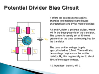 Potential Divider Bias Circuit
                                         It offers the best resilience against
                                         changes in temperature and device
                                         characteristics and by far more stabilized.

   R1        RC                          R1 and R2 form a potential divider, which
                         IC
                                         will fix the base potential of the transistor.
        IB                               The current is usually set at 10 times
                                   VCC   greater than the base current required by
                   VCE                   the transistor
        VBE
                                         The base emitter voltage drop is
   R2         RE              IE         approximated as 0.7volt. There will also
                                         be a voltage drop across the emitter
                                         resistor, RE, this is generally set to about
                                         10% of the supply voltage.

                                         If IC increases, then so will IE.
 